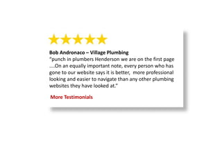 Bob Andronaco – Village Plumbing
“punch in plumbers Henderson we are on the first page
....On an equally important note, every person who has
gone to our website says it is better, more professional
looking and easier to navigate than any other plumbing
websites they have looked at.”
More Testimonials
 