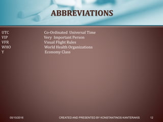 05/10/2016 CREATED AND PRESENTED BY KONSTANTINOS KANTERAKIS 12
ABBREVIATIONS
UTC Co-Ordinated Universal Time
VIP Very Important Person
VFR Visual Flight Rules
WHO World Health Organizations
Y Economy Class
 