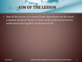 • Aim of the lesson is to teach Flight Attendants on the most
common Aviation Terms so they could understand and be
understood during their professional life.
05/10/2016 CREATED AND PRESENTED BY KONSTANTINOS KANTERAKIS 2
AIM OF THE LESSON
 