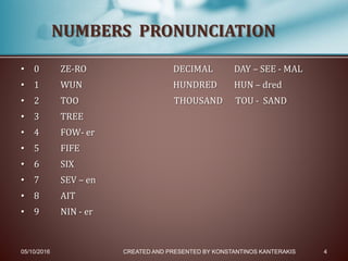 • 0 ZE-RO DECIMAL DAY – SEE - MAL
• 1 WUN HUNDRED HUN – dred
• 2 TOO THOUSAND TOU - SAND
• 3 TREE
• 4 FOW- er
• 5 FIFE
• 6 SIX
• 7 SEV – en
• 8 AIT
• 9 NIN - er
05/10/2016 CREATED AND PRESENTED BY KONSTANTINOS KANTERAKIS 4
NUMBERS PRONUNCIATION
 