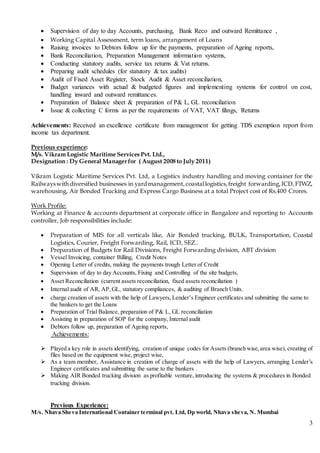 3
 Supervision of day to day Accounts, purchasing, Bank Reco and outward Remittance ,
 Working Capital Assessment, term loans, arrangement of Loans
 Raising invoices to Debtors follow up for the payments, preparation of Ageing reports,
 Bank Reconciliation, Preparation Management information systems,
 Conducting statutory audits, service tax returns & Vat returns.
 Preparing audit schedules (for statutory & tax audits)
 Audit of Fixed Asset Register, Stock Audit & Asset reconciliation,
 Budget variances with actual & budgeted figures and implementing systems for control on cost,
handling inward and outward remittances.
 Preparation of Balance sheet & preparation of P& L, GL reconciliation
 Issue & collecting C forms as per the requirements of VAT, VAT filings, Returns
Achievements: Received an excellence certificate from management for getting TDS exemption report from
income tax department.
Previous experience:
M/s. Vikram Logistic Maritime Services Pvt. Ltd.,
Designation : Dy General Managerfor ( August 2008 to July 2011)
Vikram Logistic Maritime Services Pvt. Ltd, a Logistics industry handling and moving container for the
Railwayswithdiversified businesses in yardmanagement, coastallogistics,freight forwarding,ICD,FTWZ,
warehousing, Air Bonded Trucking and Express Cargo Business at a total Project cost of Rs.400 Crores.
Work Profile:
Working at Finance & accounts department at corporate office in Bangalore and reporting to Accounts
controller, Job responsibilities include:
 Preparation of MIS for all verticals like, Air Bonded trucking, BULK, Transportation, Coastal
Logistics, Courier, Freight Forwarding, Rail, ICD, SEZ..
 Preparation of Budgets for Rail Divisions, Freight Forwarding division, ABT division
 Vessel Invoicing, container Billing, Credit Notes
 Opening Letter of credits, making the payments trough Letter of Credit
 Supervision of day to day Accounts, Fixing and Controlling of the site budgets,
 Asset Reconciliation (current assets reconciliation, fixed assets reconciliation )
 Internal audit of AR, AP,GL, statutory compliances, & auditing of Branch Units.
 charge creation of assets with the help of Lawyers,Lender’s Engineer certificates and submitting the same to
the bankers to get the Loans
 Preparation of Trial Balance, preparation of P& L, GL reconciliation
 Assisting in preparation of SOP for the company, Internal audit
 Debtors follow up, preparation of Ageing reports,
Achievements:
 Played a key role in assets identifying, creation of unique codes for Assets (branch wise,area wise),creating of
files based on the equipment wise, project wise,
 As a team member, Assistance in creation of charge of assets with the help of Lawyers, arranging Lender’s
Engineer certificates and submitting the same to the bankers .
 Making AIR Bonded trucking division as profitable venture, introducing the systems & procedures in Bonded
trucking division.
Previous Experience:
M/s. Nhava Sheva International Container terminal pvt. Ltd, Dp world, Nhava sheva, N. Mumbai
 