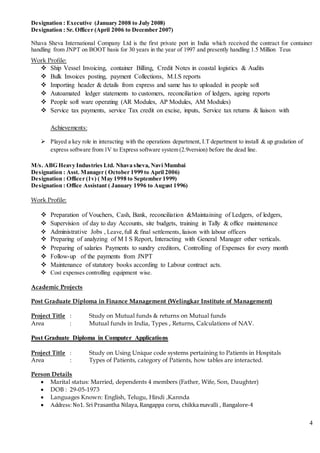 4
Designation : Executive (January 2008 to July 2008)
Designation : Sr. Officer (April 2006 to December 2007)
Nhava Sheva International Company Ltd is the first private port in India which received the contract for container
handling from JNPT on BOOT basis for 30 years in the year of 1997 and presently handling 1.5 Million Teus
Work Profile:
 Ship Vessel Invoicing, container Billing, Credit Notes in coastal logistics & Audits
 Bulk Invoices posting, payment Collections, M.I.S reports
 Importing header & details from express and same has to uploaded in people soft
 Autoamated ledger statements to customers, reconciliation of ledgers, ageing reports
 People soft ware operating (AR Modules, AP Modules, AM Modules)
 Service tax payments, service Tax credit on excise, inputs, Service tax returns & liaison with
Achievements:
 Played a key role in interacting with the operations department, I.T department to install & up gradation of
express software from 1V to Express software system (2.9version) before the dead line.
M/s. ABG Heavy Industries Ltd. Nhava sheva, Navi Mumbai
Designation : Asst. Manager ( October 1999 to April 2006)
Designation : Officer (1v) ( May 1998 to September 1999)
Designation : Office Assistant ( January 1996 to August 1996)
Work Profile:
 Preparation of Vouchers, Cash, Bank, reconciliation &Maintaining of Ledgers, of ledgers,
 Supervision of day to day Accounts, site budgets, training in Tally & office maintenance
 Administrative Jobs , Leave,full & final settlements, liaison with labour officers
 Preparing of analyzing of M I S Report, Interacting with General Manager other verticals.
 Preparing of salaries Payments to sundry creditors, Controlling of Expenses for every month
 Follow-up of the payments from JNPT
 Maintenance of statutory books according to Labour contract acts.
 Cost expenses controlling equipment wise.
Academic Projects
Post Graduate Diploma in Finance Management (Welingkar Institute of Management)
Project Title : Study on Mutual funds & returns on Mutual funds
Area : Mutual funds in India, Types , Returns, Calculations of NAV.
Post Graduate Diploma in Computer Applications
Project Title : Study on Using Unique code systems pertaining to Patients in Hospitals
Area : Types of Patients, category of Patients, how tables are interacted.
Person Details
 Marital status: Married, dependents 4 members (Father, Wife, Son, Daughter)
 DOB : 29-05-1973
 Languages Known: English, Telugu, Hindi ,Kannda
 Address:No1. Sri Prasantha Nilaya, Rangappa corss, chikkamavalli , Bangalore-4
 