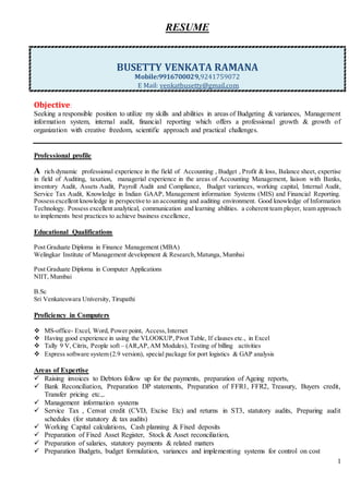 1
RESUME
BUSETTY VENKATA RAMANA
Mobile:9916700029,9241759072
E Mail: venkatbusetty@gmail.com
Objective:
Seeking a responsible position to utilize my skills and abilities in areas of Budgeting & variances, Management
information system, internal audit, financial reporting which offers a professional growth & growth of
organization with creative freedom, scientific approach and practical challenges.
Professional profile
A rich dynamic professional experience in the field of Accounting , Budget , Profit & loss, Balance sheet, expertise
in field of Auditing, taxation, managerial experience in the areas of Accounting Management, liaison with Banks,
inventory Audit, Assets Audit, Payroll Audit and Compliance, Budget variances, working capital, Internal Audit,
Service Tax Audit, Knowledge in Indian GAAP, Management information Systems (MIS) and Financial Reporting.
Possessexcellent knowledge in perspective to an accounting and auditing environment. Good knowledge of Information
Technology. Possess excellent analytical, communication and learning abilities. a coherent team player, team approach
to implements best practices to achieve business excellence,
Educational Qualifications
Post Graduate Diploma in Finance Management (MBA)
Welingkar Institute of Management development & Research,Matunga, Mumbai
Post Graduate Diploma in Computer Applications
NIIT, Mumbai
B.Sc
Sri Venkateswara University, Tirupathi
Proficiency in Computers
 MS-office- Excel, Word, Power point, Access,Internet
 Having good experience in using the VLOOKUP, Pivot Table, If clauses etc., in Excel
 Tally 9 V, Citrix, People soft – (AR,AP,AM Modules), Testing of billing activities
 Express software system (2.9 version), special package for port logistics & GAP analysis
Areas of Expertise
 Raising invoices to Debtors follow up for the payments, preparation of Ageing reports,
 Bank Reconciliation, Preparation DP statements, Preparation of FFR1, FFR2, Treasury, Buyers credit,
Transfer pricing etc.,.
 Management information systems
 Service Tax , Cenvat credit (CVD, Excise Etc) and returns in ST3, statutory audits, Preparing audit
schedules (for statutory & tax audits)
 Working Capital calculations, Cash planning & Fixed deposits
 Preparation of Fixed Asset Register, Stock & Asset reconciliation,
 Preparation of salaries, statutory payments & related matters
 Preparation Budgets, budget formulation, variances and implementing systems for control on cost
 