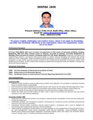 DEEPAK JAIN
Present Address: H.No. B-16, Budh Vihar, Alwar (Raj.)
Email ID: jainca.deepak@gmail.com
Mob. : 09816473700
“To pursue a highly challenging and creative career, where I can apply my knowledge
and skills and Contribute effectively to the organization where the organization counts
me as an asset”.
Professional Synopsis
CA from ICAI-INDIA with over 12 years of experience in the areas of Accounts, Auditing, Costing,
Budgeting, MIS and other related areas of Finance, Accounts & Costing. Currently designated as
Manager-Plant Account & Finance, Carlsberg India Pvt. Ltd. Alwar-Rajasthan. Expertise in designing and
implementing systems / procedures with proven ability to achieve financial discipline and enhance the overall
efficiency of the organization. Adept at handling financial operations inclusive of budgeting, variance analysis and
finalization of year-ending accounts actively involved in the maintenance & finalization of accounts, Audits, Profit
Monitoring and Costing. A keen analyst with exceptional relationship management skills and abilities in liaising with
banks and external agencies.
Scholastic Credentials
2009 CA from Institute of Chartered Accountants of India
2000 B.Com from C.C.S University Meerut.
2016 Certificate Course on International Financial Reporting Standards from ICAI.
Core Competencies
Costing & MIS
 Heading Costing functions involving determining Product Cost, Allocation of overheads on individual Products
based on Activity Based Costing Model.
 Cost Comparisons against Standards and analyzing the vital reasons for this along with Plant Operations Team.
 Preparing various types of MIS related to Consumption ratio analysis, Product Costing, Project Status etc.
 Preparing Transfer pricing data for New Molecules and send the same to Supply Chain Function.
 Monitor the timely and accurate analysis of Opex costs in order to recommend cost reduction and cost control
measures in line with business objectives.
Accounts, Audits/ MIS
 Designing and implementing systems & procedures; supervising the consolidation of accounts and preparation
of financial statements.
 Establishing strategic cost management systems / techniques for monitoring various overheads and achieving
maximum cost control in operations.
 Conducting internal audits; evaluating internal control systems / procedures with a view to highlight the
shortcomings and implementing necessary recommendations.
 Supervising the preparation of MIS reports to provide feedback to top management on financial performance,
viz. fund management, credit control, production profit and loss statement, brand profitability analysis,
Monthly direct material consumption statement, Overheads analysis report, KPI report, Key variances report,
Cause of change report on monthly profitability & balance sheets
 