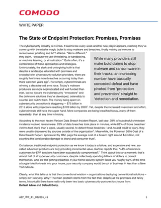 AEP_WP_#1_082016_v1	 1	
WHITE PAPER
The State of Endpoint Protection: Promises, Promises
The cybersecurity industry is in crisis. It seems like every week another new player appears, claiming they’ve
come up with the elusive magic bullet to stop malware and breaches, finally making us immune to
ransomware, phishing and APT attacks. “We’re different,”
they claim, “because we use whitelisting, or sandboxing,
or machine learning, or virtualization.” Quite often, it’s a
combination of these approaches and strategies.
Unfortunately, the stark and unforgiving truth is that
despite a landscape saturated with promises and
crowded with cybersecurity solution providers, there are
roughly five times more breaches occurring today than
there were ten years ago1
. Put simply, cybercriminals are
winning a decades-old arms race. Today’s malware
producers are more sophisticated and well funded than
ever, but so too are the cybersecurity “innovators” and
the defensive solutions they’ve developed, ostensibly to
counter and nullify them. The money being spent on
cybersecurity protection is staggering -- $75 billion in
2015 alone with projections reaching $170 billion by 20202
. Yet, despite the increased investment and effort,
cybercriminals still have the upper hand. More companies are being breached today, many of them
repeatedly, than at any time in history.
According to the most recent Verizon Data Breach Incident Report, last year, 39% of successful crimeware
incidents involved ransomware. 93% of data breaches took place in minutes, while 83% of those breaches’
victims took more than a week, usually several, to detect those breaches – and, to add insult to injury, they
were usually discovered by sources outside of the organization3
. Meanwhile, the Ponemon 2016 Cost of a
Data Breach Report, sponsored by IBM, pegs the average cost of a breach right around $4 million, not
counting the considerable damage to brand and consumer trust4
.
On balance, traditional endpoint protection as we know it today is a failure, and expensive and new, so-
called advanced products are only providing incremental value. Gartner reports that, “44% of reference
customers for EPP solutions have been successfully compromised5
.” Think about this for a moment: that’s
almost half of all cybersecurity customers, despite collectively spending billions of dollars to protect
themselves, who are still getting breached. If your home security system failed you roughly 50% of the time
a burglar tried to break into your house, your security company would be out of business in less than a New
York Minute.
Clearly, what this tells us is that the conventional wisdom – organizations deploying conventional solutions –
simply isn’t working. Why? The main problem stems from the fact that, despite all the promises and fancy
terms, historically there have really only been two basic cybersecurity postures to choose from:
Default Allow and Default Deny. installinghe Comodo Certificate Manager
While many providers still
make bold claims to stop
malware and ransomware in
their tracks, an increasing
number have basically
conceded defeat and have
pivoted from ‘protection
and prevention’ straight to
‘detection and remediation.
 