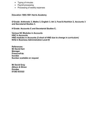 · Typing of minutes 
· Payroll processing 
· Processing of weekly expenses 
Education 1985-1991 Harris Academy 
O’Grade: Arithmetic 3, Maths 3, English 3, Art 3, Food & Nutrition 2, Accounts 3 
and Secratarial Studies 3. 
H’Grade: Accounts C and Secretarial Studies C. 
Various NC Modules in Accounts 
HNC in Accounts 
HND modules in Accounts (2 short of HND due to change in curriculum) 
NVQ in Business Administration Level III 
References: 
Mr David Hart 
Manager 
PressureFab 
Dundee 
Number available on request 
Mr David Gray 
Allison & Stiven 
Dundee 
01382 833322 
