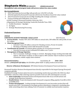 Stephanie Hisle281-549-4419 shisle@comcast.net
Accomplished sales and program leader with proven, bottom line value-creation
Key Accomplishments
 2016 Top Corporate Account Mgr with growth over 12% YOY in Profits
 2016 Recognized by Honeywell Corporate with Service Excellence Award for value realized
 2015 Promoted to Corporate Account Mgr handling elite strategic customers
 Various training and certifications over career
 LEAN Training at Honeywell Analytics University 2011
 Negotiations & Strategic Marketing, Vanderbilt, Nashville Tenn. 2006
 Conflict Resolution – Zig Zigler
 Six Sigma
 Strategic Manufacturing Processing
Professional Experience
UNIVAR
CORPORATE ACCOUNT MANAGER- Global and US 2013-Present
 Proven Results: Finalize YOY 2016: $90 million in annual sales, 300 million lbs with profits of over
$11 million
 Client Recognized Value:
o Awarded 5-year, $5 million contract for blending services, Procter & Gamble
o Working on blending contact with Honeywell currently
 Coordination for Growth: Coordinate global activities for US based procurement
o Awarded Germany project estimated $10 million over 5 years
 Management of Change Expertise:
o Due to economic challenges change is constant. Managing change working internally with
approx. 100 Univar locations as well as approx. 800 customer ship to locations to provide
consistent, reliable supply chain solutions.
Honeywell Analytics Lincolnshire, Ill 2010- 2013
Division of Honeywell Life Safety; the $10 billion global leader in safety products and services
Director of Business Development, HPS Global, Business Development Team Lead Americas
Honeywell Analytics Business Development team directly responsible for the largest Synergy Honeywell
companies globally.
Established strategic business plans focused on maximizing market share growth in the Oil & Gas, Steel
and Utilities industries while achieving superior growth of end user, EPC and integrator accounts.
 Sales Leadership: Developed business development team with focus on both tactical and
strategic North American customers.
 Results Driven: Project development with Honeywell companies filling pipeline from $0 in 2010
to $34MM 2013
 Product Development: Leading strategic development of a new innovative product that will
launch early 2013. Development of strategic partners/distributors, integrators, marketing plan,
while networking client base utilizing Voice of Customer to solidify need and market response.
 