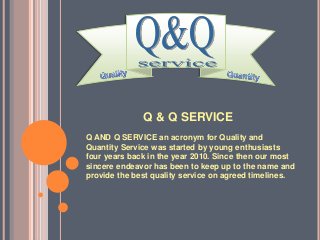 Q & Q SERVICE
Q AND Q SERVICE an acronym for Quality and
Quantity Service was started by young enthusiasts
four years back in the year 2010. Since then our most
sincere endeavor has been to keep up to the name and
provide the best quality service on agreed timelines.
 