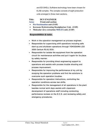 and ED SHELL Sulfolane technology have been chosen for 
ELAB complex. The complex consists of eight production 
units arranged in three main sections. 
Title: DCS ENGINEER 
Area: Front-end section 
· Pre-fractionation unit (UOP) 
· Kerosene Hydrotreating Desulphuriser Unit. (UOP) 
· Molecular sieve extraction MOLEX unit. (UOP) 
Responsibilities & tasks: 
· Work in the operation management as process engineer. 
· Responsible for supervising shift operations including safe 
start-up and shutdown operations through YOKOGAWA (CS 
3000 Centum R3.8) DCS. 
· Responsible for isolate the equipment from the operation 
circuit for maintenance activities and put it again for its place 
by safety manner. 
· Responsible for providing direct engineering support to 
operations and assists with process trouble shooting and 
process improvement. 
· Responsible for improving the performance of my unit by 
studying the operation problems and find the solutions to 
overcome such operation troubles. 
· Responsible for operation instructions, controlling the 
operation conditions across two shifts. 
· Responsible for the management of all operations in the plant 
besides normal work days assists with classroom 
development of operations staff including conducting 
performance reviews on the D.C.S. and reviewing safety and 
emergency procedures. 
Chem. Eng. Ahmed Mamdouh 3 of 6 
Last Update JUL, 2011 
 