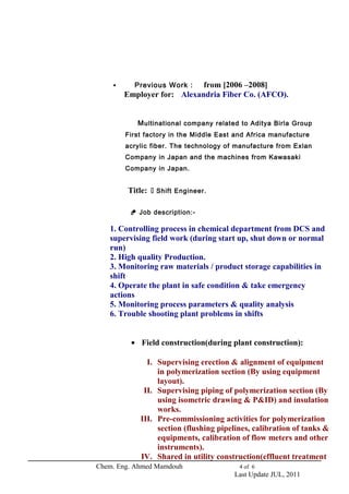  Previous Work : from [2006 –2008] 
Employer for: Alexandria Fiber Co. (AFCO). 
Multinational company related to Aditya Birla Group 
First factory in the Middle East and Africa manufacture 
acrylic fiber. The technology of manufacture from Exlan 
Company in Japan and the machines from Kawasaki 
Company in Japan. 
Title:  Shift Engineer. 
 Job description:- 
1. Controlling process in chemical department from DCS and 
supervising field work (during start up, shut down or normal 
run) 
2. High quality Production. 
3. Monitoring raw materials / product storage capabilities in 
shift 
4. Operate the plant in safe condition & take emergency 
actions 
5. Monitoring process parameters & quality analysis 
6. Trouble shooting plant problems in shifts 
· Field construction(during plant construction): 
I. Supervising erection & alignment of equipment 
in polymerization section (By using equipment 
layout). 
II. Supervising piping of polymerization section (By 
using isometric drawing & P&ID) and insulation 
works. 
III. Pre-commissioning activities for polymerization 
section (flushing pipelines, calibration of tanks & 
equipments, calibration of flow meters and other 
instruments). 
IV. Shared in utility construction(effluent treatment 
Chem. Eng. Ahmed Mamdouh 4 of 6 
Last Update JUL, 2011 
 