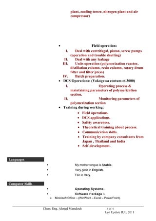 plant, cooling tower, nitrogen plant and air 
compressor) 
· Field operation: 
I. Deal with centrifugal, piston, screw pumps 
(operation and trouble shutting) 
II. Deal with any leakage 
III. Units operation (polymerization reactor, 
distillation column, resin column, rotary drum 
filter and filter press) 
IV. Batch preparation. 
· DCS Operations: (Yokogawa centum cs 3000) 
I. Operating process & 
maintaining parameters of polymerization 
section. 
II. Monitoring parameters of 
polymerization section 
· Training during working: 
· Field operations. 
· DCS applications. 
· Safety awareness. 
· Theoretical training about process. 
· Communication skills. 
· Training by company consultants from 
Japan , Thailand and India 
· Self-development. 
Languages 
 My mother tongue is Arabic. 
 Very good in English. 
 Fair in Italy. 
Computer Skills 
 Operating Systems . 
 Software Package :- 
· Microsoft Office :- (WinWord – Excel – PowerPoint). 
Chem. Eng. Ahmed Mamdouh 5 of 6 
Last Update JUL, 2011 
 