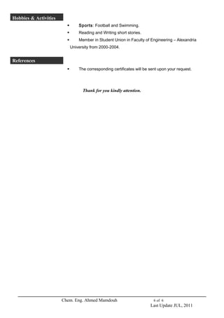 Hobbies & Activities 
 Sports: Football and Swimming. 
 Reading and Writing short stories. 
 Member in Student Union in Faculty of Engineering – Alexandria 
University from 2000-2004. 
References 
 The corresponding certificates will be sent upon your request. 
Thank for you kindly attention. 
Chem. Eng. Ahmed Mamdouh 6 of 6 
Last Update JUL, 2011 
