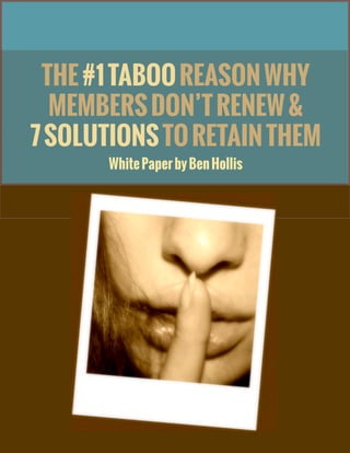 THE #1 TABOO REASON WHY MEMBERS DON’T RENEW &
7 SOLUTIONS TO RETAIN THEM
1©2014, Ben Hollis Worldwide, Inc. All rights reserved.
Ben Hollis
THE#1TABOOREASONWHY
MEMBERSDON’TRENEW&
7SOLUTIONSTORETAINTHEM
WhitePaperbyBenHollis
 