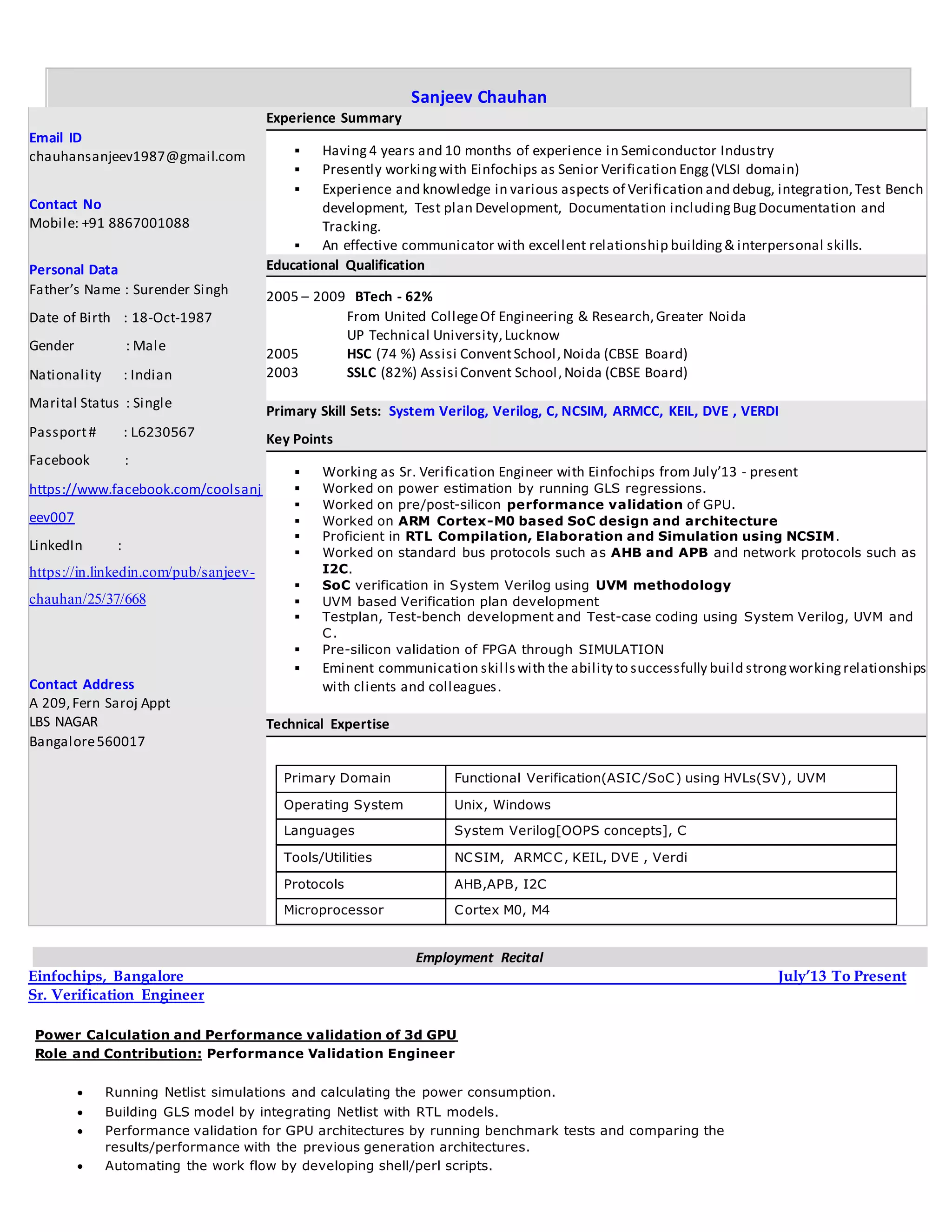 Sanjeev Chauhan
Email ID
chauhansanjeev1987@gmail.com
Contact No
Mobile: +91 8867001088
Personal Data
Father’s Name : Surender Singh
Date of Birth : 18-Oct-1987
Gender : Male
Nationality : Indian
Marital Status : Single
Passport# : L6230567
Facebook :
https://www.facebook.com/coolsanj
eev007
LinkedIn :
https://in.linkedin.com/pub/sanjeev-
chauhan/25/37/668
Contact Address
A 209,Fern Saroj Appt
LBS NAGAR
Bangalore560017
Experience Summary
 Having 4 years and 10 months of experience in Semiconductor Industry
 Presently workingwith Einfochips as Senior Verification Engg(VLSI domain)
 Experience and knowledge in various aspects of Verification and debug, integration,Test Bench
development, Test plan Development, Documentation includingBugDocumentation and
Tracking.
 An effective communicator with excellent relationship building& interpersonal skills.
Educational Qualification
2005 – 2009 BTech - 62%
From United CollegeOf Engineering & Research,Greater Noida
UP Technical University,Lucknow
2005 HSC (74 %) Assisi ConventSchool,Noida (CBSE Board)
2003 SSLC (82%) Assisi Convent School,Noida (CBSE Board)
Primary Skill Sets: System Verilog, Verilog, C, NCSIM, ARMCC, KEIL, DVE , VERDI
Key Points
 Working as Sr. Verification Engineer with Einfochips from July’13 - present
 Worked on power estimation by running GLS regressions.
 Worked on pre/post-silicon performance validation of GPU.
 Worked on ARM Cortex-M0 based SoC design and architecture
 Proficient in RTL Compilation, Elaboration and Simulation using NCSIM.
 Worked on standard bus protocols such as AHB and APB and network protocols such as
I2C.
 SoC verification in System Verilog using UVM methodology
 UVM based Verification plan development
 Testplan, Test-bench development and Test-case coding using System Verilog, UVM and
C.
 Pre-silicon validation of FPGA through SIMULATION
 Eminent communication skillswith the ability to successfully build strongworkingrelationships
with clients and colleagues.
Technical Expertise
Primary Domain Functional Verification(ASIC/SoC) using HVLs(SV), UVM
Operating System Unix, Windows
Languages System Verilog[OOPS concepts], C
Tools/Utilities NCSIM, ARMCC, KEIL, DVE , Verdi
Protocols AHB,APB, I2C
Microprocessor Cortex M0, M4
Employment Recital
Einfochips, Bangalore July’13 To Present
Sr. Verification Engineer
Power Calculation and Performance validation of 3d GPU
Role and Contribution: Performance Validation Engineer
 Running Netlist simulations and calculating the power consumption.
 Building GLS model by integrating Netlist with RTL models.
 Performance validation for GPU architectures by running benchmark tests and comparing the
results/performance with the previous generation architectures.
 Automating the work flow by developing shell/perl scripts.
 