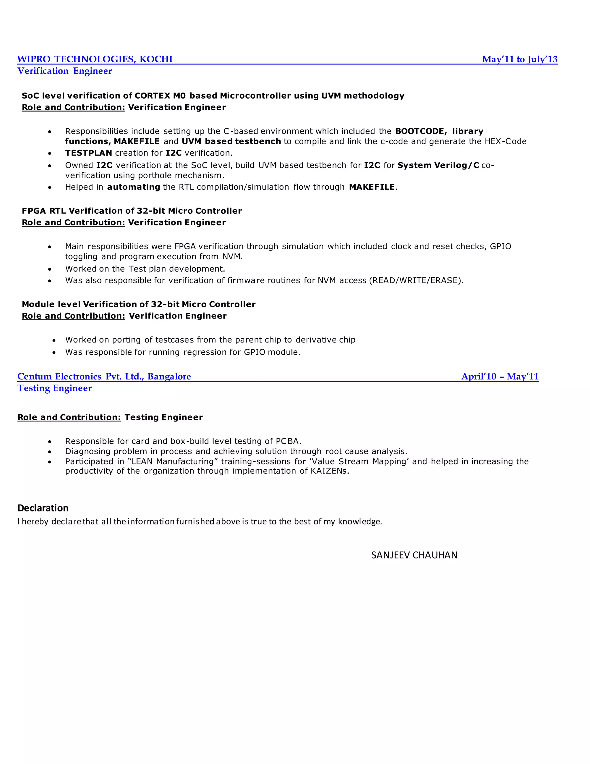 WIPRO TECHNOLOGIES, KOCHI May’11 to July’13
Verification Engineer
SoC level verification of CORTEX M0 based Microcontroller using UVM methodology
Role and Contribution: Verification Engineer
 Responsibilities include setting up the C-based environment which included the BOOTCODE, library
functions, MAKEFILE and UVM based testbench to compile and link the c-code and generate the HEX-Code
 TESTPLAN creation for I2C verification.
 Owned I2C verification at the SoC level, build UVM based testbench for I2C for System Verilog/C co-
verification using porthole mechanism.
 Helped in automating the RTL compilation/simulation flow through MAKEFILE.
FPGA RTL Verification of 32-bit Micro Controller
Role and Contribution: Verification Engineer
 Main responsibilities were FPGA verification through simulation which included clock and reset checks, GPIO
toggling and program execution from NVM.
 Worked on the Test plan development.
 Was also responsible for verification of firmware routines for NVM access (READ/WRITE/ERASE).
Module level Verification of 32-bit Micro Controller
Role and Contribution: Verification Engineer
 Worked on porting of testcases from the parent chip to derivative chip
 Was responsible for running regression for GPIO module.
Centum Electronics Pvt. Ltd., Bangalore April’10 – May’11
Testing Engineer
Role and Contribution: Testing Engineer
 Responsible for card and box-build level testing of PCBA.
 Diagnosing problem in process and achieving solution through root cause analysis.
 Participated in “LEAN Manufacturing” training-sessions for ‘Value Stream Mapping’ and helped in increasing the
productivity of the organization through implementation of KAIZENs.
Declaration
I hereby declarethat all theinformation furnished above is true to the best of my knowledge.
SANJEEV CHAUHAN
 