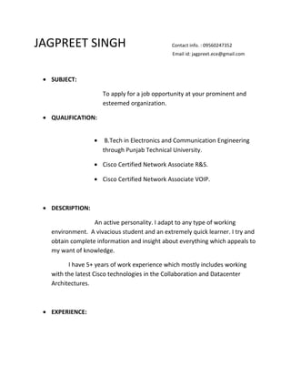 JAGPREET SINGH Contact info. : 09560247352
Email id: jagpreet.ece@gmail.com
• SUBJECT:
To apply for a job opportunity at your prominent and
esteemed organization.
• QUALIFICATION:
• B.Tech in Electronics and Communication Engineering
through Punjab Technical University.
• Cisco Certified Network Associate R&S.
• Cisco Certified Network Associate VOIP.
• DESCRIPTION:
An active personality. I adapt to any type of working
environment. A vivacious student and an extremely quick learner. I try and
obtain complete information and insight about everything which appeals to
my want of knowledge.
I have 5+ years of work experience which mostly includes working
with the latest Cisco technologies in the Collaboration and Datacenter
Architectures.
• EXPERIENCE:
 
