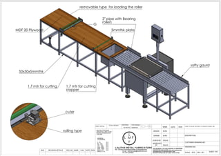 G
50x50x5mmthk
MDF 20 Plywood
2" pipe with Bearing
rollers
5mmthk plate
safty gaurd
removable type for loading the roller
1.7 mtr for cutting 1.7 mtr for cutting
stopper
cuter
railing type
SCALE : NTS
DRAWING NO:
DESCRIPTION:
CUSTOMER DRAWING NO:
NAME SIGN
SNO
LALITHA METAL FABRICATORS
No: 32Sidco Industrial Estate,Gummidipoondi
Email : lalithametal@rediffmail.com
Ph:7871355885
SHEET NO:
DESIGN
DRAWN
CHECK BY
APPROVED
BY
MATERIAL:
AS NOTED DATE
REVISION DETAILS REV NO CHK SIGNDATENAME
THIS DRAWING IS THE SOLE PROPERTY OF NAVEENA
PROPERTIES &BUILDERS ANY ONE REPRODUCED
OR HANDOVER TO ANOTHER PARTY FOR
MANUFACTURING WILL BE LIABLE TO BE ACTION
CAD Software:
Solidworks
M.RK
DONOT TO SCLAE THE DWG IF ITS DOUGHT PLEASE ASK
REV NO :
TOTAL WEIGHT :
PAINT DETAIL:
M.RK
UNLESS OTHERWIE
SPECIFIED UNIT TO BE
INCHES (OR)M(OR)CM
(OR) MM
GENERAL
TOLERANCE
0 - 30 0.2
30 - 120 0.3
120 - 315 0.5
315 - 1000 0.8
1000 -2000 1.2
2000 - 4000 2.0
4000 & UP 3.0
ANGLE 0.2
SIVA.K
SIVA.K
L
L M F
F
 