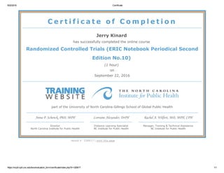 9/22/2016 Certificate
https://nciph.sph.unc.edu/tws/evaluation_form/certificate/index.php?tr=326817 1/1
C e r t i f i c a t e   o f   C o m p l e t i o n
Jerry Kinard 
has successfully completed the online course 
Randomized Controlled Trials (ERIC Notebook Periodical Second
Edition No.10) 
(1 hour) 
on
September 22, 2016
part of the University of North Carolina Gillings School of Global Public Health
Anna P. Schenck, PhD, MPH
Director
North Carolina Institute for Public Health
Lorraine Alexander, DrPH
Distance Learning Specialist
NC Institute for Public Health
Rachel A. Wilfert, MD, MPH, CPH
Manager, Training & Technical Assistance
NC Institute for Public Health
record #: 326817 | print this page
 