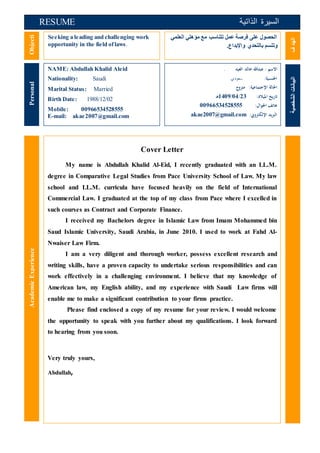 ‫ابىيي‬RESUME ‫الذاتية‬ ‫السيرة‬
AcademicExperience
Cover Letter
My name is Abdullah Khalid Al-Eid, I recently graduated with an LL.M.
degree in Comparative Legal Studies from Pace University School of Law. My law
school and LL.M. curricula have focused heavily on the field of International
Commercial Law. I graduated at the top of my class from Pace where I excelled in
such courses as Contract and Corporate Finance.
I received my Bachelors degree in Islamic Law from Imam Mohammed bin
Saud Islamic University, Saudi Arabia, in June 2010. I used to work at Fahd Al-
Nwaiser Law Firm.
I am a very diligent and thorough worker, possess excellent research and
writing skills, have a proven capacity to undertake serious responsibilities and can
work effectively in a challenging environment. I believe that my knowledge of
American law, my English ability, and my experience with Saudi Law firms will
enable me to make a significant contribution to your firms practice.
Please find enclosed a copy of my resume for your review. I would welcome
the opportunity to speak with you further about my qualifications. I look forward
to hearing from you soon.
Very truly yours,
Abdullah,
‫ف‬‫الهد‬
‫العلمي‬ ‫مؤهلي‬ ‫مع‬ ‫تتناسب‬ ‫عمل‬ ‫فرصة‬ ‫على‬ ‫الحصول‬
.‫واإلبداع‬ ‫بالتحدي‬ ‫وتتسم‬
Objecti
ve Seeking a leading and challenging work
opportunity in the field of laws.
‫الشخصية‬‫البيانات‬
‫العيد‬ ‫خالد‬ ‫عبدهللا‬ : ‫االسم‬.
:‫اجلنسية‬‫سعودي‬
:‫اإلجتماعية‬ ‫احلالة‬‫ج‬‫متزو‬
:‫امليالد‬ ‫تاريخ‬23/04/1409‫ـ‬‫ه‬
:‫اجلوال‬ ‫هاتف‬00966534528555
‫اإللكرتوين‬ ‫الربيد‬:akae2007@gmail.com
Personal
Information
NAME: Abdullah Khalid Aleid
Nationality: Saudi
Marital Status: Married
Birth Date: 1988/12/02
Mobile: 00966534528555
E-mail: akae2007@gmail.com
 