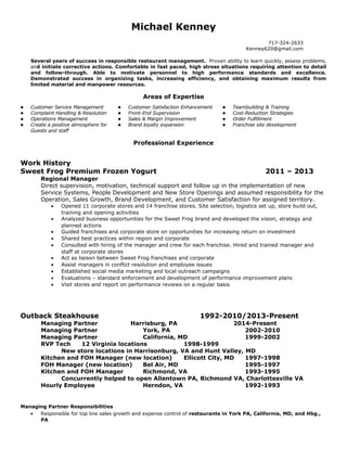 Michael Kenney
717-324-2633
Kenney620@gmail.com
Several years of success in responsible restaurant management. Proven ability to learn quickly, assess problems,
and initiate corrective actions. Comfortable in fast paced, high stress situations requiring attention to detail
and follow-through. Able to motivate personnel to high performance standards and excellence.
Demonstrated success in organizing tasks, increasing efficiency, and obtaining maximum results from
limited material and manpower resources.
Areas of Expertise
 Customer Service Management
 Complaint Handling & Resolution
 Operations Management
 Create a positive atmosphere for
Guests and staff
 Customer Satisfaction Enhancement
 Front-End Supervision
 Sales & Margin Improvement
 Brand loyalty expansion
 Teambuilding & Training
 Cost-Reduction Strategies
 Order Fulfillment
 Franchise site development
Professional Experience
Work History
Sweet Frog Premium Frozen Yogurt 2011 – 2013
Regional Manager
Direct supervision, motivation, technical support and follow up in the implementation of new
Service Systems, People Development and New Store Openings and assumed responsibility for the
Operation, Sales Growth, Brand Development, and Customer Satisfaction for assigned territory.
• Opened 11 corporate stores and 14 franchise stores. Site selection, logistics set up, store build out,
training and opening activities
• Analyzed business opportunities for the Sweet Frog brand and developed the vision, strategy and
planned actions
• Guided franchises and corporate store on opportunities for increasing return on investment
• Shared best practices within region and corporate
• Consulted with hiring of the manager and crew for each franchise. Hired and trained manager and
staff at corporate stores
• Act as liaison between Sweet Frog franchises and corporate
• Assist managers in conflict resolution and employee issues
• Established social media marketing and local outreach campaigns
• Evaluations – standard enforcement and development of performance improvement plans
• Visit stores and report on performance reviews on a regular basis
Outback Steakhouse 1992-2010/2013-Present
Managing Partner Harrisburg, PA 2014-Present
Managing Partner York, PA 2002-2010
Managing Partner California, MD 1999-2002
RVP Tech 12 Virginia locations 1998-1999
New store locations in Harrisonburg, VA and Hunt Valley, MD
Kitchen and FOH Manager (new location) Ellicott City, MD 1997-1998
FOH Manager (new location) Bel Air, MD 1995-1997
Kitchen and FOH Manager Richmond, VA 1993-1995
Concurrently helped to open Allentown PA, Richmond VA, Charlottesville VA
Hourly Employee Herndon, VA 1992-1993
Managing Partner Responsibilities
• Responsible for top line sales growth and expense control of restaurants in York PA, California, MD, and Hbg.,
PA
 