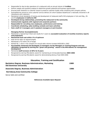 • Responsible for day-to-day operations of a restaurant with an annual volume of 4 million
• Perform weekly and quarterly analysis to determine growth potential and business opportunities
• Ensured swift resolution to customer issues to preserve customer loyalty while complying with company policies
• Exemplified the second to none customer service delivery for which Outback Steakhouse is nationally renowned in all
interactions with customers
• Maintained critical standards of training and development of restaurant staff of 85 employees in York and Hbg., PA
and 95 employees in California MD
• Developed strong relationships, promoting the restaurant to the community
• Communicate regularly with regional and corporate partners
• Responsible for recruiting new employees, performance and training
• Coordinate scheduling, sales building contests and team activities
• Had a staff of 2 managers and 4 assistant managers at each location
Managing Partner Accomplishments
• Maintained a regional top 5 food cost results for 5 years by successful evaluation of monthly inventory reports
and projections
• Maintained food cost within 1% of optimum
• Kept service labor at regional targets
• Maintained a TCI within 2% of target
• Ranked No. 1 store in the company for annual sales volume increase $428,000 in 2002
• Successfully mentored and developed 12 managers via the Managers in Training Program and was
ultimately recognized by earning the “green and growing” award in the Mid-atlantic for management
development
• Maintained staff turnover at 50% for 8 years
• Recognized by earning Mid-atlantic award for maintaining an Immaculate Business 2004-2006
• Recognized by earning Mid-atlantic award for demonstrating Serious Food 2004-2006
Education, Training and Certification
Bachelors Degree, Business Administration, Marketing 1989
Old Dominion University
Associate Degree, Business Administration 1986
Harrisburg Area Community College
Serve Safe and certified
References Available Upon Request
 