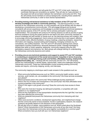34
and planning processes, and will guide the CTF and YAT in their work, helping to
coordinate trainings and consultancy as needed. They will also be ―eyes and ears‖ of
the project and will act as liaison between the mainstream community and VFA. They
AC will actively recruit members of various backgrounds, including those outside the
Vietnamese community in order to have diverse representation.
 Providing training and technical assistance to help members of the CTF and YAT
develop knowledge and skills in community planning – The planning process is a new
exercise for the Vietnamese community, so most members will not be familiar with the steps of
developing a comprehensive community plan. VFA will engage bilingual and bicultural
consultants with proven experience and knowledge to provide training and technical assistance
to help develop capacity of the CTF and the YAT to actively participate in planning and
implementation. The consultants will conduct CTF training sessions as well as provide on-going
technical assistance during the project period for the teams and other community members to
ensure knowledge and skill transfer on issues such as: the planning process and model(s), how
to encourage community engagement, how to ensure community buy-in and support, effective
communication skills, effective facilitation of group meetings, preparing workplans, researching
information and mapping, proposal writing and fundraising, managing contracts (e.g. for
consultants), and conflict resolution. The YAT and CTF will receive trainings from various
organizations including OneAmerica, Nonprofit Assistance Center, Passage Northwest to
develop their skills on public speaking, leadership, community mapping using the GIS,
participatory research and dynamics, etc. Both groups will undergo training on understanding
the Vietnamese community dynamics and culture.
 Providing one-on-one technical assistance and support to assist CTF and YAT members
in conducting an assessment of the social and economic inequities in terms of poverty,
gaps in services, challenges facing youth and families, affordable housing, employment,
neighborhood safety, etc. – Working with the community and the CTF, YAT will employ
several key methodologies to identify assets, opportunities, needs and challenges facing the
Vietnamese community. These key methodologies involve reviewing existing community
studies and reports, community mapping, survey, and interviews.
The community mapping is a technique used to seek answers to the questions such as:
o What community facilities/resources such as YMCA, community health centers, senior
services, youth centers, etc. are available to the community? Are those services accessible
and utilized?
o What businesses exist in the community? What challenges do they experience?
o What is the mix of renters and homeowners in the community? Are there affordable rental
housing properties in the community?
o Where in the region is job growth occurring? Does the community have access to these
jobs?
o Who owns the most slum housing, tax delinquent properties, or properties with code
violations in my neighborhood?
o What are the implications of new transportation developments like the Light Rail, how have
they been affecting the community?
o What are obstacles that prevent the Vietnamese community from interacting with their
neighbors?
o Other socio-economic conditions, development opportunities, and neighborhood change-
that the community wants to have answered. As this is participatory research, the research
questions will greatly depend on the decisions of the participants.
o We will also focus on assets, using questions such as: What’s great about the Southeast
District? What characteristics of the Vietnamese community do you like most? Are there
times when the Vietnamese community came together successfully for a common goal?
What connections have you built with your non-Vietnamese neighbors?
 