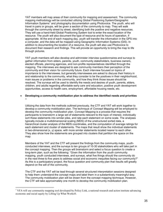 35
YAT members will map areas of their community for mapping and assessment. The community
mapping methodology will be conducted utilizing Global Positioning System/Geographic
Information Systems
1
and photography documentation using Photovoice. The youth, who will
travel in pairs or groups, will be given a section of the community to map. They will walk
through the community street by street, identifying both the positive and negative resources.
They will use a hand-held Global Positioning System tool to enter the exact location of the
resource. The youth will also document the type of resource and its hours of operation, if
appropriate. At the end of each mapping day, youth will transfer the information in the GPS into
a computer, and the data will be mapped using Geographic Information Systems (GIS). In
addition to documenting the location of a resource, the youth will also use Photovoice to
document their research and findings. This will provide an opportunity to bring the map to life
through pictures.
YAT youth members will also develop and administer interview questionnaires and surveys to
gather information from elders, parents, youth, community stakeholders, business owners,
elected officials, planning agencies, and non-profits representatives identified through the
mapping. The interviews are designed to ask community members their perception of the
community and their vision for community future. Each interview focused on topics of
importance to the interviewee, but generally interviewees are asked to discuss their history in
and relationship to the community, what they consider to be the positives in their neighborhood,
main issues or problems in the community, and how they think those issues should be
resolved. The surveys will be used to identify the needs and desires of youth, parents, elders,
children, and adults regarding affordable early care and education, positive youth development
opportunities, access to health care, employment, affordable housing needs, etc.
 Developing a community mobilization plan to address the identified needs and priorities
–
Utilizing the data from the methods outlined previously, the CTF and YAT will work together to
develop a community mobilization plan. The technique of Concept Mapping will be employed to
develop the community mobilization plan. Concept Mapping is a process that requires the
participants to brainstorm a large set of statements relevant to the topic of interest, individually
sort these statements into similar piles, and rate each statement on some scale. The analyses
typically include a multidimensional scaling (MDS) of the unstructured sorted data, a
hierarchical cluster analysis of the MDS coordinates, and the computation of average ratings for
each statement and cluster of statements. The maps that result show the individual statements
in two-dimensional (x, y) space, with more similar statements located nearer to each other.
They also show how the statements are grouped into clusters that partition the space on the
map.
Members of the YAT and the CTF will present the findings from the community maps, youth-
conducted interviews, and the surveys to ten groups of 10-30 stakeholders who will take part in
the concept mapping. Then the groups will brainstorm and select a focus question to create a
long-term plan, such as the following: ―Given the information from the youth community
mapping, youth conducted interviews, and surveys, what five things should the community do
in the next three to five years to address social and economic inequities facing our community?‖
As this is a participatory project, the focus question and community plan that results will greatly
depend on the will of the community.
The CTF and the YAT will be lead through several structured interpretation sessions designed
to help them understand the concept maps and label them in a substantively meaningful way.
The community mobilization plan will be drawn from the concept mapping technique. However,
the CTF will take approximately one month to develop the community mobilization plan.
1
VFA will use community mapping tool developed by Policy Link, a national research and action institute advancing
economic and social equity by Lifting Up What Works®.
 