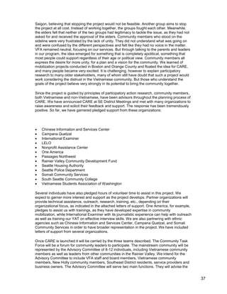 37
Saigon, believing that stopping the project would not be feasible. Another group aims to stop
the project at all cost. Instead of working together, the groups fought each other. Meanwhile,
the elders felt that neither of the two groups had legitimacy to tackle the issue, as they had not
asked for and received the approval of the elders. Community members who stood on the
sideline were very frustrated by the lack of unity. They did not understand what was going on
and were confused by the different perspectives and felt like they had no voice in the matter.
VFA remained neutral, focusing on our services. But through talking to the parents and leaders
in our program, the idea emerged for something that is completely apolitical, something that
most people could support regardless of their age or political view. Community members all
express the desire for more unity, for a plan and a vision for the community. We learned of
mobilization projects conducted in Boston and Orange County and floated the idea for CARE,
and many people became very excited. It is challenging, however to explain participatory
research to many older stakeholders, many of whom still have doubt that such a project would
work considering the distrust in the Vietnamese community. But those who understand the
goals of the project believe very strongly in its potential to bring the community together.
Since the project is guided by principles of participatory action research, community members,
both Vietnamese and non-Vietnamese, have been advisors throughout the planning process of
CARE. We have announced CARE at SE District Meetings and met with many organizations to
raise awareness and solicit their feedback and support. The response has been tremendously
positive. So far, we have garnered pledged support from these organizations:
 Chinese Information and Services Center
 Campana Quetzal
 International Examiner
 LELO
 Nonprofit Assistance Center
 One America
 Passages Northwest
 Rainier Valley Community Development Fund
 Seattle Housing Authority
 Seattle Police Department
 Somali Community Services
 South Seattle Community College
 Vietnamese Students Association of Washington
Several individuals have also pledged hours of volunteer time to assist in this project. We
expect to garner more interest and support as the project develops. Partner organizations will
provide technical assistance, outreach, research, training, etc., depending on their
organizational focus, as indicated in the attached letters of support. One America, for example,
pledges to assist us with trainings, as they have developed expertise in community
mobilization, while International Examiner with its journalistic experience can help with outreach
as well as training our YAT on effective interview skills. We are also partnering with ethnic
agencies such as Chinese Information and Services Center, Campana Quetzal, and Somali
Community Services in order to have broader representation in the project. We have included
letters of support from several organizations.
Once CARE is launched it will be carried by the three teams described. The Community Task
Force will be a forum for community leaders to participate. The mainstream community will be
represented by the Advisory Committee of 8-12 individuals, including Vietnamese community
members as well as leaders from other communities in the Rainier Valley. We intend for the
Advisory Committee to include VFA staff and board members, Vietnamese community
members, New Holly community members, Southeast District residents, service providers and
business owners. The Advisory Committee will serve two main functions. They will advise the
 