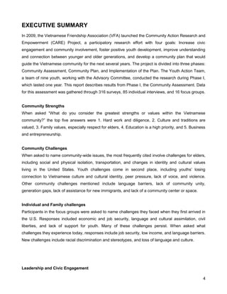 4
EXECUTIVE SUMMARY
In 2009, the Vietnamese Friendship Association (VFA) launched the Community Action Research and
Empowerment (CARE) Project, a participatory research effort with four goals: Increase civic
engagement and community involvement, foster positive youth development, improve understanding
and connection between younger and older generations, and develop a community plan that would
guide the Vietnamese community for the next several years. The project is divided into three phases:
Community Assessment, Community Plan, and Implementation of the Plan. The Youth Action Team,
a team of nine youth, working with the Advisory Committee, conducted the research during Phase I,
which lasted one year. This report describes results from Phase I, the Community Assessment. Data
for this assessment was gathered through 316 surveys, 85 individual interviews, and 16 focus groups.
Community Strengths
When asked ―What do you consider the greatest strengths or values within the Vietnamese
community?‖ the top five answers were 1. Hard work and diligence, 2. Culture and traditions are
valued, 3. Family values, especially respect for elders, 4. Education is a high priority, and 5. Business
and entrepreneurship.
Community Challenges
When asked to name community-wide issues, the most frequently cited involve challenges for elders,
including social and physical isolation, transportation, and changes in identity and cultural values
living in the United States. Youth challenges come in second place, including youths’ losing
connection to Vietnamese culture and cultural identity, peer pressure, lack of voice, and violence.
Other community challenges mentioned include language barriers, lack of community unity,
generation gaps, lack of assistance for new immigrants, and lack of a community center or space.
Individual and Family challenges
Participants in the focus groups were asked to name challenges they faced when they first arrived in
the U.S. Responses included economic and job security, language and cultural assimilation, civil
liberties, and lack of support for youth. Many of these challenges persist. When asked what
challenges they experience today, responses include job security, low income, and language barriers.
New challenges include racial discrimination and stereotypes, and loss of language and culture.
Leadership and Civic Engagement
 