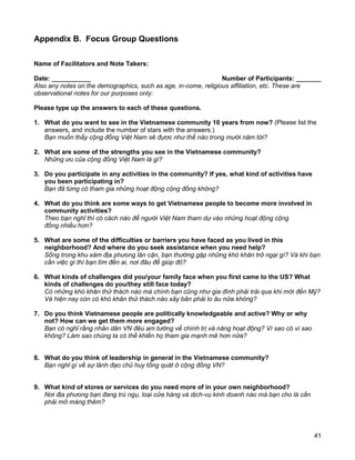 41
Appendix B. Focus Group Questions
Name of Facilitators and Note Takers:
Date: ___________ Number of Participants: _______
Also any notes on the demographics, such as age, in-come, religious affiliation, etc. These are
observational notes for our purposes only:
Please type up the answers to each of these questions.
1. What do you want to see in the Vietnamese community 10 years from now? (Please list the
answers, and include the number of stars with the answers.)
Bạn muốn thấy cộng đồng Việt Nam sẽ đựơc như thế nào trong mười năm tới?
2. What are some of the strengths you see in the Vietnamese community?
Những ưu của cộng đồng Việt Nam là gì?
3. Do you participate in any activities in the community? If yes, what kind of activities have
you been participating in?
Bạn đã từng có tham gia những hoạt động cộng đồng không?
4. What do you think are some ways to get Vietnamese people to become more involved in
community activities?
Theo bạn nghĩ thì có cách nào để người Việt Nam tham dự vào những hoạt động cộng
đồng nhiều hơn?
5. What are some of the difficulties or barriers you have faced as you lived in this
neighborhood? And where do you seek assistance when you need help?
Sống trong khu xám địa phưong lân cận, bạn thường gặp những khó khăn trở ngại gì? Và khi bạn
cần việc gì thì bạn tìm đến ai, nơi đâu để giúp đỏ?
6. What kinds of challenges did you/your family face when you first came to the US? What
kinds of challenges do you/they still face today?
Có những khó khăn thử thách nào mà chính bạn cũng như gia đình phải trải qua khi mới đến Mỹ?
Và hiện nay còn có khó khăn thử thách nào xãy bãn phải lo âu nữa không?
7. Do you think Vietnamese people are politically knowledgeable and active? Why or why
not? How can we get them more engaged?
Bạn có nghĩ rằng nhân dân VN đêu am tường về chính trị và năng hoạt động? Vì sao có vì sao
không? Làm sao chúng ta có thể khiến họ tham gia mạnh mẽ hơn nữa?
8. What do you think of leadership in general in the Vietnamese community?
Bạn nghĩ gì về sự lãnh đạo chủ huy tổng quát ở cộng đồng VN?
9. What kind of stores or services do you need more of in your own neighborhood?
Nơi địa phưong bạn đang trú ngụ, loại cửa hàng và dịch-vụ kinh doanh nào mà bạn cho là cần
phải mở màng thêm?
 