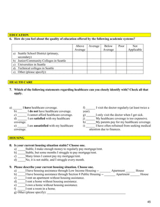 45
6. How do you feel about the quality of education offered by the following academic systems?
HEALTH CARE
7. Which of the following statements regarding healthcare can you closely identify with? Check all that
apply.
a) ______ I have healthcare coverage.
b) ______ I do not have healthcare coverage.
c) ______ I cannot afford healthcare coverage.
d) ______ I am satisfied with my healthcare
coverage.
e) ______ I am unsatisfied with my healthcare
coverage.
f) ______ I visit the doctor regularly (at least twice a
year).
g) ______I only visit the doctor when I get sick.
j) ______ My healthcare coverage is too expensive.
h) ______My parents pay for my healthcare coverage.
i) ______ I have often refrained from seeking medical
attention due to finances.
8. Is your current housing situation stable? Choose one.
a) _____Stable, I make enough money to regularly pay mortgage/rent.
b) _____Stable, but some months I struggle to pay mortgage/rent.
c) _____Many times I cannot pay my mortgage/rent.
d) _____No, it is not stable, and I struggle every month.
9. Please describe your current housing situation. Choose one.
a) _____I have housing assistance through Low Income Housing -- _______ Apartment ______ House
b) _____I have housing assistance through Section 8 Public Housing -- _______ Apartment ______ House
c) _____I rent an apartment without housing assistance.
d) _____I rent a home without housing assistance.
e) _____I own a home without housing assistance.
f) _____I rent a room in a home.
g) Other (please specify): __________________________________________________
EDUCATION
Above
Average
Average Below
Average
Poor Not
Applicable
a) Seattle School District (primary,
secondary)
b) Junior/Community Colleges in Seattle
c) Universities in Seattle
d) Technical colleges in Seattle
e) Other (please specify):
HOUSING
 