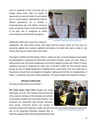 9
youth to contribute to their community and to
develop critical career skills; (3) provide an
opportunity for youth and adults to work together
and to promote greater understanding between
different generations; (4) to develop a
community-based plan that reflects community
needs and desires, fosters community ownership
of the plan, and is recognized as official
community plan by the local planning agency.
Additionally, CARE aims to serve as a means of
collaboration with other ethnic groups. We hoped that this process would not only bring our
community together and increase neighborly connections, but would also yield a model or key
lessons which may be used by other communities.
The project is divided into three phases: Phase 1, lasting one year, involved engaging young leaders
and adults/elders in assessing the Vietnamese community’s strengths, needs, and vision. Phase 2,
lasting another year, will involve engaging the community to develop an action plan. Phase 3 involves
mobilizing resources to implement the action plan. In the fall of 2009, the VFA secured funding
through the City of Seattle Department of Neighborhood’s Large Project Fund, the United Way of
King County Venture Fund, and Neighbor to Neighbor, totaling over $120,000, for implementation of
Phase 1, conducting a community needs assessment. This report presents the findings from Phase 1.
PROJECT STRUCTURE
Two teams carried out the work of Phase 1:
The Youth Action Team (YAT) included nine young
adults ages 16 to 20. YAT members spent the first half
of the project in trainings on the principles and methods
of participatory research and community dynamics. They
conducted the assessment work through interviews,
focus groups, community forums, and surveys. A
mandatory retreat at the beginning, middle, and end of the year, and intense trainings throughout the
year on ten designated Saturdays prepared them to
tackle the assigned tasks while developing leadership skills.
Figure 5: YAT members during training
Figure 4: Youth Action Team member Tanner and project
consultant Trang during planning session
 