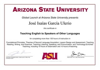 Global Launch at Arizona State University presents
José Isaías García Ulerio
this certificate in
Teaching English to Speakers of Other Languages
for completing more than 150 hours of instruction in
Foundational Principles, Theories of Second Language Acquisition, Lesson Design and Assessment, Teaching
Reading, Writing, and Grammar, Teaching Listening, Speaking, and Pronunciation, and Technology-Enriched
Teaching, including 10 hours of observation and 10 hours of teaching.
Certificate No. a09a00000164iOCAAY
Julia Rosen, Managing Director, Global Launch, Office of the
University Provost
Shane Dixon, Ph.D, Lead Course Instructor
 