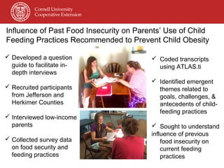 Influence of Past Food Insecurity on Parents’ Use of Child
Feeding Practices Recommended to Prevent Child Obesity
 Developed a question
guide to facilitate in-
depth interviews
 Recruited participants
from Jefferson and
Herkimer Counties
 Interviewed low-income
parents
 Collected survey data
on food security and
feeding practices
 Coded transcripts
using ATLAS.ti
 Identified emergent
themes related to
goals, challenges, &
antecedents of child-
feeding practices
 Sought to understand
influence of previous
food insecurity on
current feeding
practices
 