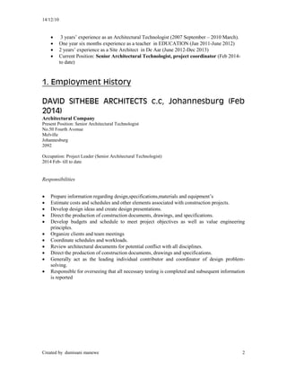 14/12/10
Created by dumisani manewe 2
 3 years’ experience as an Architectural Technologist (2007 September – 2010 March).
 One year six months experience as a teacher in EDUCATION (Jan 2011-June 2012)
 2 years’ experience as a Site Architect in De Aar (June 2012-Dec 2013)
 Current Position: Senior Architectural Technologist, project coordinator (Feb 2014-
to date)
1. Employment History
DAVID SITHEBE ARCHITECTS c.c, Johannesburg (Feb
2014)
Architectural Company
Present Position: Senior Architectural Technologist
No.50 Fourth Avenue
Melville
Johannesburg
2092
Occupation: Project Leader (Senior Architectural Technologist)
2014 Feb- till to date
Responsibilities
 Prepare information regarding design,specifications,materials and equipment’s
 Estimate costs and schedules and other elements associated with construction projects.
 Develop design ideas and create design presentations.
 Direct the production of construction documents, drawings, and specifications.
 Develop budgets and schedule to meet project objectives as well as value engineering
principles.
 Organize clients and team meetings
 Coordinate schedules and workloads.
 Review architectural documents for potential conflict with all disciplines.
 Direct the production of construction documents, drawings and specifications.
 Generally act as the leading individual contributor and coordinator of design problem-
solving.
 Responsible for overseeing that all necessary testing is completed and subsequent information
is reported
 