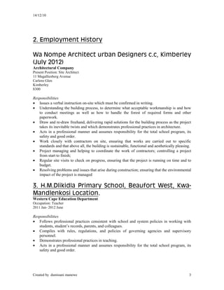 14/12/10
Created by dumisani manewe 3
2. Employment History
Wa Nompe Architect urban Designers c.c, Kimberley
(July 2012)
Architectural Company
Present Position: Site Architect
11 Magalliesberg Avenue
Carlens Glen
Kimberley
8300
Responsibilities
 Issues a verbal instruction on-site which must be confirmed in writing.
 Understanding the building process, to determine what acceptable workmanship is and how
to conduct meetings as well as how to handle the forest of required forms and other
paperwork.
 Draw and re-draw freehand, delivering rapid solutions for the building process as the project
takes its inevitable twists and which demonstrates professional practices in architecture.
 Acts in a professional manner and assumes responsibility for the total school program, its
safety and good order.
 Work closely with contractors on site, ensuring that works are carried out to specific
standards and that above all, the building is sustainable, functional and aesthetically pleasing.
 Project managing and helping to coordinate the work of contractors; controlling a project
from start to finish;
 Regular site visits to check on progress, ensuring that the project is running on time and to
budget.
 Resolving problems and issues that arise during construction; ensuring that the environmental
impact of the project is managed
3. H.M.Dlikidla Primary School, Beaufort West, Kwa-
Mandlenkosi Location.
Western Cape Education Department
Occupation: Teacher
2011 Jan- 2012 June
Responsibilities
 Follows professional practices consistent with school and system policies in working with
students, student’s records, parents, and colleagues.
 Compiles with rules, regulations, and policies of governing agencies and supervisory
personnel.
 Demonstrates professional practices in teaching.
 Acts in a professional manner and assumes responsibility for the total school program, its
safety and good order.
 