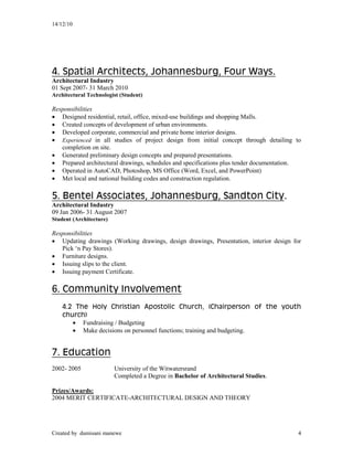 14/12/10
Created by dumisani manewe 4
4. Spatial Architects, Johannesburg, Four Ways.
Architectural Industry
01 Sept 2007- 31 March 2010
Architectural Technologist (Student)
Responsibilities
 Designed residential, retail, office, mixed-use buildings and shopping Malls.
 Created concepts of development of urban environments.
 Developed corporate, commercial and private home interior designs.
 Experienced in all studies of project design from initial concept through detailing to
completion on site.
 Generated preliminary design concepts and prepared presentations.
 Prepared architectural drawings, schedules and specifications plus tender documentation.
 Operated in AutoCAD, Photoshop, MS Office (Word, Excel, and PowerPoint)
 Met local and national building codes and construction regulation.
5. Bentel Associates, Johannesburg, Sandton City.
Architectural Industry
09 Jan 2006- 31 August 2007
Student (Architecture)
Responsibilities
 Updating drawings (Working drawings, design drawings, Presentation, interior design for
Pick ‘n Pay Stores).
 Furniture designs.
 Issuing slips to the client.
 Issuing payment Certificate.
6. Community Involvement
4.2 The Holy Christian Apostolic Church, (Chairperson of the youth
church)
 Fundraising / Budgeting
 Make decisions on personnel functions; training and budgeting.
7. Education
2002- 2005 University of the Witwatersrand
Completed a Degree in Bachelor of Architectural Studies.
Prizes/Awards:
2004 MERIT CERTIFICATE-ARCHITECTURAL DESIGN AND THEORY
 