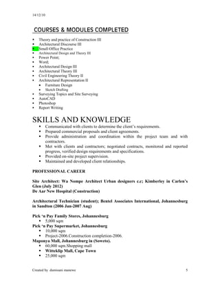 14/12/10
Created by dumisani manewe 5
COURSES & MODULES COMPLETED
 Theory and practice of Construction III
 Architectural Discourse III
 Small Office Practice
 Architectural Design and Theory III
 Power Point;
 Word;
 Architectural Design III
 Architectural Theory III
 Civil Engineering Theory II
 Architectural Representation II
 Furniture Design
 Sketch Drafting
 Surveying Topics and Site Surveying
 AutoCAD
 Photoshop
 Report Writing
SKILLS AND KNOWLEDGE
 Communicated with clients to determine the client’s requirements.
 Prepared commercial proposals and client agreements.
 Provide administration and coordination within the project team and with
contractors.
 Met with clients and contractors; negotiated contracts, monitored and reported
progress, verified design requirements and specifications.
 Provided on-site project supervision.
 Maintained and developed client relationships.
PROFESSIONAL CAREER
Site Architect: Wa Nompe Architect Urban designers c.c; Kimberley in Carlen’s
Glen (July 2012)
De Aar New Hospital (Construction)
Architectural Technician (student); Bentel Associates International, Johannesburg
in Sandton (2006 Jan-2007 Aug)
Pick ‘n Pay Family Stores, Johannesburg
 5,000 sqm
Pick ‘n Pay Supermarket, Johannesburg
 10,000 sqm
 Project-2006.Construction completion-2006.
Maponya Mall, Johannesburg in (Soweto).
 60,000 sqm.Shopping mall
 Witteklip Mall, Cape Town
 25,000 sqm
 
