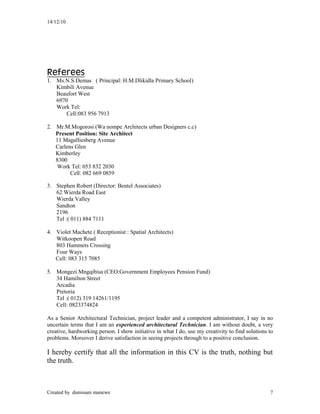 14/12/10
Created by dumisani manewe 7
Referees
1. Ms.N.S.Demas ( Principal: H.M.Dlikidla Primary School)
Kimbili Avenue
Beaufort West
6970
Work Tel:
Cell:083 956 7913
2. Mr.M.Mogorosi (Wa nompe Architects urban Designers c.c)
Present Position: Site Architect
11 Magalliesberg Avenue
Carlens Glen
Kimberley
8300
Work Tel: 053 832 2030
Cell: 082 669 0859
3. Stephen Robert (Director: Bentel Associates)
62 Wierda Road East
Wierda Valley
Sandton
2196
Tel :( 011) 884 7111
4. Violet Machete ( Receptionist : Spatial Architects)
Witkoopen Road
803 Hammets Crossing
Four Ways
Cell: 083 315 7085
5. Mongezi Mngqibisa (CEO:Government Employees Pension Fund)
34 Hamilton Street
Arcadia
Pretoria
Tel :( 012) 319 14261/1195
Cell: 0823374824
As a Senior Architectural Technician, project leader and a competent administrator, I say in no
uncertain terms that I am an experienced architectural Technician. I am without doubt, a very
creative, hardworking person. I show initiative in what I do, use my creativity to find solutions to
problems. Moreover I derive satisfaction in seeing projects through to a positive conclusion.
I hereby certify that all the information in this CV is the truth, nothing but
the truth.
 