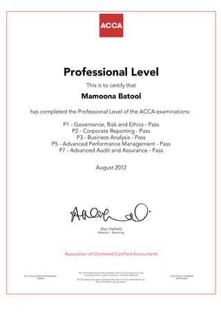 Professional Level
This is to certify that
Mamoona Batool
has completed the Professional Level of the ACCA examinations:
P1 - Governance, Risk and Ethics - Pass
P2 - Corporate Reporting - Pass
P3 - Business Analysis - Pass
P5 - Advanced Performance Management - Pass
P7 - Advanced Audit and Assurance - Pass
August 2012
Alan Hatfield
director - learning
Association of Chartered Certified Accountants
ACCA REGISTRATION NUMBER:
1562865
This certificate remains the property of ACCA and must not in any
circumstances be copied, altered or otherwise defaced.
ACCA retains the right to demand the return of this certificate at any
time and without giving reason.
CERTIFICATE NUMBER:
34497632667
 