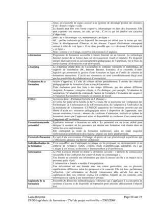 Laila Brujerdi Page 68 sur 79
DESS Ingénierie de formation – Chef de projet multimédia – 2003/2004
Ainsi, un ensemble de signes associé à un système de décodage produit des données,
d’où : donnée = signe + code
La donnée peut être sous forme cognitive, informatique ou dans des documents. Elle
peut exprimer une mesure, un coût, un état... C’est ce qui lui confère son caractère
d’objectivité.
e- abrév. de « électronique » et, maintenant de « en ligne »
déf. : préfixe indiquant qu’un dispositif électronique est utilisé avec le terme qui suit.
Avec le développement d’Internet et des réseaux, l’aspect électronique correspond
surtout à celui de « en ligne ». Il est donc possible que « e » devienne l’abréviation de
« en ligne ».
Note : comme c’est l’usage, ce préfixe est prononcé à l’anglaise.
e-formation Programme de formation accessible à travers Internet ou un Intranet. La technologie
Internet permet de se former dans un environnement visuel et interactif. Ce dispositif
intègre nécessairement un accompagnement pédagogique de l’apprenant, par le biais du
tuteur (facteur clé de réussite et de motivation).
e-learning Le e-learning résulte donc de l’association de contenus interactifs et multimédias, de
supports de distribution (PC, Internet, Intranet, Extranet), d’un ensemble d’outils
logiciels qui permettent la gestion d’une formation en ligne et d’outils de création de
formations interactives. L’accès aux ressources est ainsi considérablement élargi ainsi
que les possibilités de collaboration et d’interactivité.
Évaluation de la
formation
Action d’apprécier, à l’aide de critères définis préalablement, l’atteinte des objectifs
pédagogiques et de formation d’une action de formation.
Cette évaluation peut être faite à des temps différents, par des acteurs différents
(stagiaire, formateur, entreprise cliente...). On distingue, par exemple, l’évaluation de
satisfaction, l’évaluation du contenu de l’action de formation, l’évaluation des acquis et
l’évaluation des transferts éventuels en situation de travail.
FOAD Acronyme pour « Formation Ouverte et A Distance »
Ce terme fait partie de la famille de la FAD mais elle se positionne sur l’intégration des
Technologies de l’Information et de la Communication, de l’adaptation à l’individu et de
la modularité de la formation. L’UNESCO caractérise les formations ouvertes par une
liberté d’accès aux ressources pédagogiques mises à disposition de l’apprenant, sans
aucune restriction, à savoir : absence de conditions d’admission, itinéraire et rythme de
formation choisis par l’apprenant selon sa disponibilité et conclusion d’un contrat entre
l’apprenant et l’institution.
Formation en mode
présentiel
Également nommée « formation en salle ». Le présentiel est un terme utilisé pour
désigner le moment où les personnes qui suivent une formation sont réunies dans un
même lieu avec un formateur.
Elle correspond au mode de formation traditionnel, selon un mode magistral
(information essentiellement descendante) et pour une durée prédéterminée.
Forum de discussion Il s’agit d’une conversation, d’échanges de points de vue généralement asynchrones qui
s’effectuent à distance via Internet ou Intranet.
Individualisation de
la formation
C’est considérer que l’apprenant est unique en lui proposant un environnement et un
contexte de formation (outils, contenu, mode d’apprentissage, calendrier, etc.) qui
s’adapte à son niveau, ses besoins et éventuellement à ses préférences.
Information Le Petit Larousse Illustré en donne la définition suivante : « élément de connaissance
susceptible d’être codé pour être conservé, traité ou communiqué ».
Une donnée ne constitue une information que dans la mesure où elle a un impact sur la
personne qui la reçoit.
L’information = donnée + modèle d’interprétation
Une information est une donnée avec une valeur particulière, une ou plusieurs
significations différentes selon les personnes et le contexte. Elle est donc parfaitement
subjective. Une information ne devient connaissance utile qu’une fois que sa
signification dans son contexte original est comprise. Séparée de son contexte, cette
information est sujette à une interprétation erronée.
Ingénierie de la
formation
Ensemble de démarches méthodologiques cohérentes qui s’appliquent à la conception de
systèmes d’actions et de dispositifs de formation pour atteindre efficacement l’objectif
fixé.
 