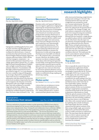 NATURE PHOTONICS | VOL 10 | SEPTEMBER 2016 | www.nature.com/naturephotonics 565
research highlights
BIOPHOTONICS
Cell oscillators
Phys. Rev. X 6, 031001 (2016)
Optogenetics and lithography has been used
to create concentric ring-like patterns of
cells that act as optically controlled natural
oscillators for electrical waves. A team of
scientists from Harvard University and the
Howard Hughes Medical Institute engineered
a human embryonic kidney (HEK) cell line
with four transgenic components — an
inward rectifier potassium channel (Kir2.1), a
voltage-gated sodium channel (Nav1.5), a blue
light-activated channelrhodopsin (CheRiff)
and a red light-excited fluorescent voltage
indicator (QuasAr2). On stimulation with
blue light, unidirectional electrical waves
are excited in rings of 2, 3 or 4 mm diameter
that were created by using soft lithography
to encourage cell growth in annular patterns.
These waves serve as a topological bit of
information with data stored in the direction
of electrical circulation. Importantly, the wave
can be stopped or the direction reversed by
illumination with a bar of light crossing the
ring. Tests with oscillations in concentric
rings indicate that these cellular ring
oscillators will run stably in excess of 2 hours,
and that the oscillation frequency drifts by less
than 5 Hz from a value of around 2.3 Hz. OG
SQUEEZED LIGHT
Resonance ﬂuorescence
Phys. Rev. X 6, 031004 (2016)
Quantum optics and ‘squeezed’ light have
been leveraged in applications ranging from
improving the measurement precision of
gravitational wave detectors to bioimaging.
Some other directions have remained
more theoretical; researchers previously
predicted that resonance fluorescence is
modified when the light exciting the atomic
system is squeezed and this could be used
to characterize light–atom interactions.
David Toyli and colleagues from the US
and Canada have now experimentally
demonstrated this phenomenon. The
team coupled squeezed microwaves to
a superconducting artificial atom and
developed techniques to measure the
fluorescence in weak and strong regimes.
The fluorescence linewidth was reduced
by 3.1 dB compared with a conventional
vacuum. Moreover, the Mollow triplet
spectrum was shown to depend strongly
on the phase of the driving and squeezed
vacuum fields. Good agreement between the
experimentally measured spectra and the
almost 30-year-old predictions was found.
The approach may create new directions
for microwave quantum photonics such as
characterizing squeezing and a new tool for
studies on multimode strong coupling and
ultrastrong coupling. DP
QUANTUM DOTS
Photon sorter
Nat. Nanotech. http://doi.org/bncj (2016)
A device that can sort photons in terms
of photon number and polarization
has been developed by scientists in the
UK. Anthony Bennett and co-workers
constructed their photon sorter from a
pillar microcavity featuring a single InGaAs
quantum dot emitting at 1.332 meV. The
transition between the trion state and
a single hole was activated by a weak
non-resonant optical pump. This weak
illumination yields excitons, allowing a
hole to be captured into the ground state of
the transition. The changes of single- and
multi-photon components in the reflected
beam were measured using autocorrelation
spectroscopy. When the input was blue-
detuned from the transition, a single photon
was added in phase with the coherent light.
On the other hand, when the input was
red-detuned, resonantly Rayleigh scattered
light was subtracted from the coherent
light. Photon sorting by polarization was
implemented by using the spin of the hole.
Only when the spin of the hole was aligned
along the cavity axis, was polarization
correlation observed. The results pave the
way for semiconductor optical switches
operated by single quanta of light. NH
PLASMONICS
True silver
Sci. Rep. 6, 30605 (2016)
Silver is typically the metal of choice for
many plasmonics applications thanks
to its relatively low dissipation at optical
wavelengths, in particular the He–Ne laser
wavelength of 632.8 nm. In much of the
visible regime, the ratio of the imaginary
to real part of silver’s permittivity is
considered to be small, leading to low-loss
plasmonics. Now, Yajie Jiang, Supriya Pillai
and Martin Green at the University of
New South Wales, Sydney, Australia
report that existing literature on the
optical constants of silver are inconsistent
leading to inappropriate assumptions
sometimes being made for the optical loss
in plasmonics experiments as a result.
While the optical constants of silver films
depend on deposition parameters, such as
deposition rate and annealing conditions,
the team have shown a way to fabricate
silver films with consistent optical constants
by exploiting silver nitride membranes.
Most importantly, they have carefully
characterized the optical constants of the
films using multiple-angle, spectrometric
ellipsometry and shared the fabrication
recipe to enable researchers to replicate the
films. The team hopes that the improved
data set of silver’s optical constants will
reduce underestimation of loss when
practical applications of plasmonic
structures are evaluated. DP
Written by Gaia Donati, Oliver Graydon,
Noriaki Horiuchi and David Pile.
HTTP://CREATIVECOMMONS.ORG/
LICENSES/BY/3.0/
Previous realizations of quantum random number generators (QRNGs) have relied on
phenomena ranging from the vacuum-state fluctuations of the electromagnetic field to
phase noise measurements. Now, Yicheng Shi and collaborators have combined a QRNG
based on vacuum fluctuations with a fast randomness extractor to produce uniformly
distributed random bits at a rate around 480 Mbit s–1
. The vacuum fluctuations were
measured with a balanced homodyne detector where the vacuum field was mixed with a
field generated by a local oscillator (a continuous-wave laser); two photodiodes detected
the optical output signals and performed current subtraction. The total noise associated
with this photocurrent difference was then fed into an analog-to-digital converter to obtain
16-bit samples. To generate random numbers that are unpredictable as well as uniformly
distributed, the digital output was further processed with a randomness extractor based on
a linear feedback shift register. GD
QUANTUM OPTICS
Randomness from vacuum Appl. Phys. Lett. 109, 041101 (2016)
 