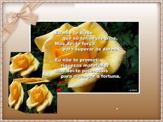 Eu não te disse
   que só terias alegrias,
Mas dei-te força
   para superar as dores.

Eu não te prometi
  riquezas materiais,
Mas dei-te potenciais
  para alcançar a fortuna.
 