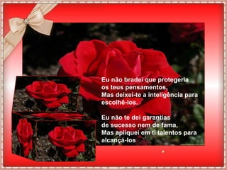 Eu não bradei que protegeria
os teus pensamentos,
Mas deixei-te a inteligência para
escolhê-los.

Eu não te dei garantias
de sucesso nem de fama,
Mas apliquei em ti talentos para
alcançá-los
 