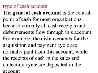 type of cash account
The general cash account is the central
point of cash for most organizations
because virtually all cash receipts and
disbursements flow through this account.
For example, the disbursements for the
acquisition and payment cycle are
normally paid from this account, while
the receipts of cash in the sales and
collection cycle are deposited in the
account
 