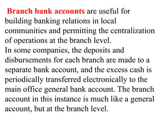 Branch bank accounts are useful for
building banking relations in local
communities and permitting the centralization
of operations at the branch level.
In some companies, the deposits and
disbursements for each branch are made to a
separate bank account, and the excess cash is
periodically transferred electronically to the
main office general bank account. The branch
account in this instance is much like a general
account, but at the branch level.
 