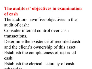The auditors’ objectives in examination
of cash
The auditors have five objectives in the
audit of cash:
Consider internal control over cash
transactions.
Determine the existence of recorded cash
and the client’s ownership of this asset.
Establish the completeness of recorded
cash.
Establish the clerical accuracy of cash
 