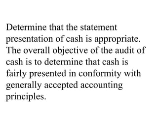 Determine that the statement
presentation of cash is appropriate.
The overall objective of the audit of
cash is to determine that cash is
fairly presented in conformity with
generally accepted accounting
principles.
 