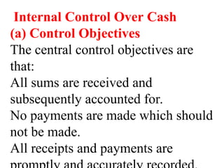 Internal Control Over Cash
(a) Control Objectives
The central control objectives are
that:
All sums are received and
subsequently accounted for.
No payments are made which should
not be made.
All receipts and payments are
 