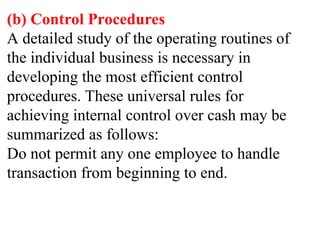 (b) Control Procedures
A detailed study of the operating routines of
the individual business is necessary in
developing the most efficient control
procedures. These universal rules for
achieving internal control over cash may be
summarized as follows:
Do not permit any one employee to handle
transaction from beginning to end.
 